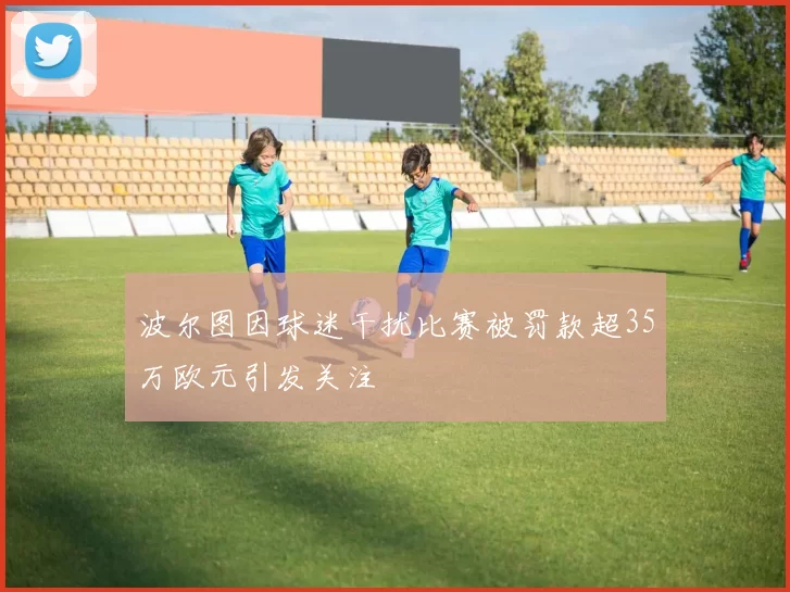波尔图因球迷干扰比赛被罚款超35万欧元引发关注