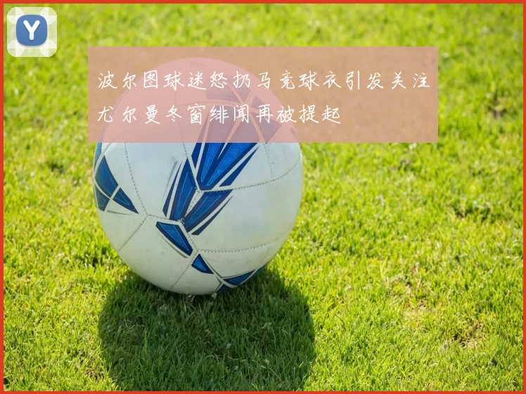 波尔图球迷怒扔马竞球衣引发关注尤尔曼冬窗绯闻再被提起