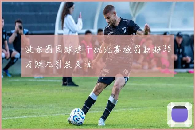 波尔图因球迷干扰比赛被罚款超35万欧元引发关注