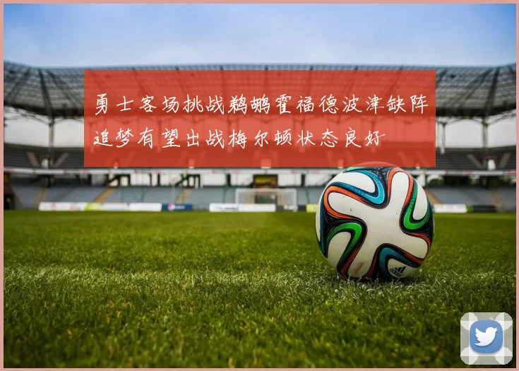 勇士客场挑战鹈鹕霍福德波津缺阵追梦有望出战梅尔顿状态良好