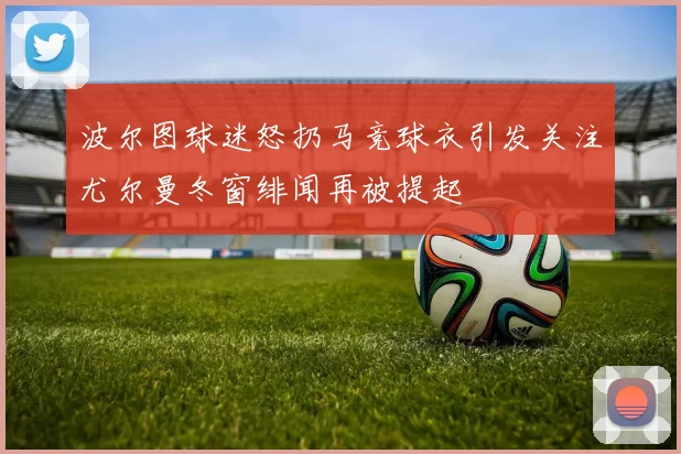 波尔图球迷怒扔马竞球衣引发关注尤尔曼冬窗绯闻再被提起