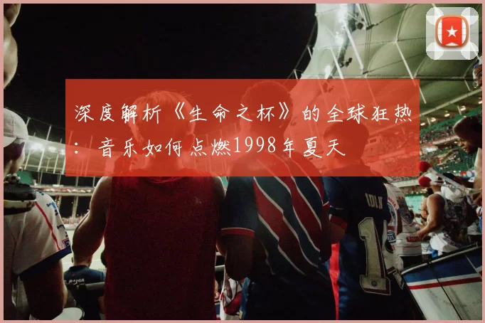 深度解析《生命之杯》的全球狂热:音乐如何点燃1998年夏天