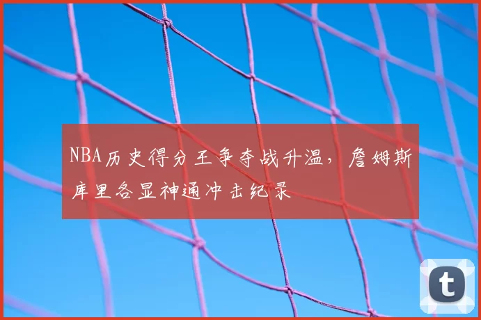 NBA历史得分王争夺战升温，詹姆斯库里各显神通冲击纪录