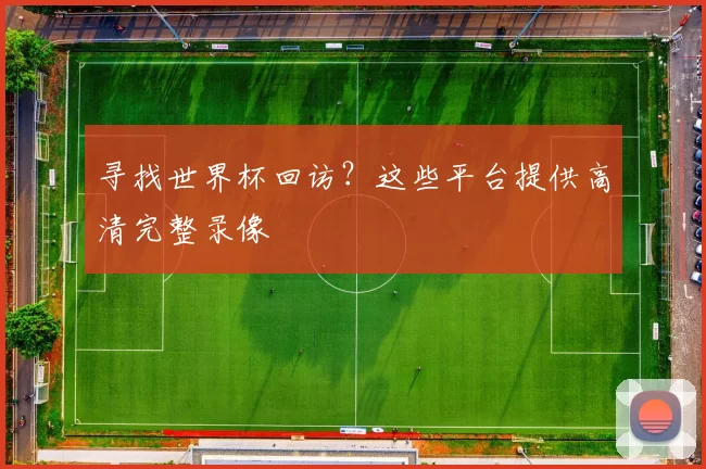 寻找世界杯回访?这些平台提供高清完整录像