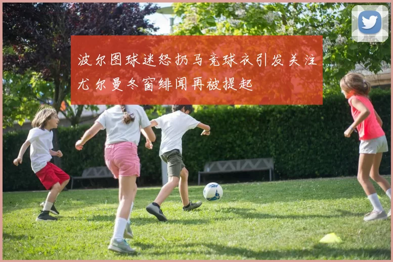 波尔图球迷怒扔马竞球衣引发关注尤尔曼冬窗绯闻再被提起