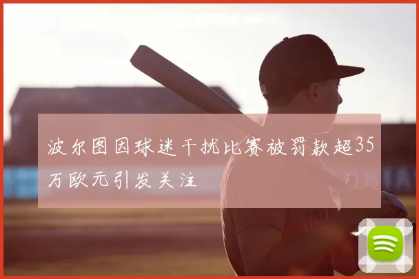 波尔图因球迷干扰比赛被罚款超35万欧元引发关注