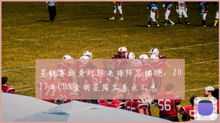 星锐赛新秀对阵老将阵容揭晓，2017年CBA全明星周末看点汇总