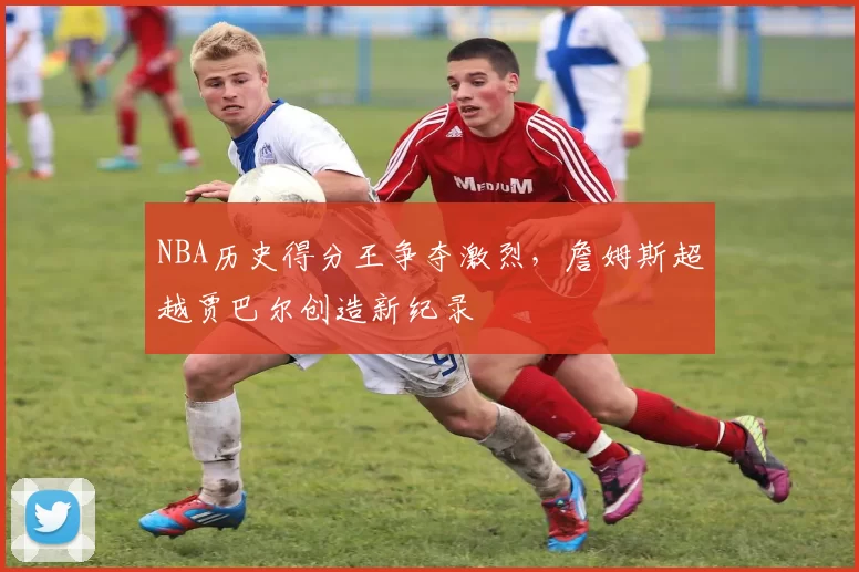 NBA历史得分王争夺激烈，詹姆斯超越贾巴尔创造新纪录