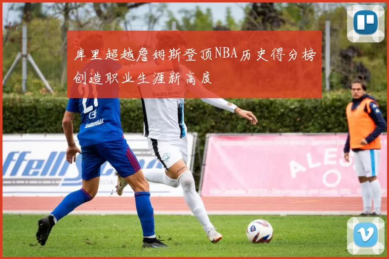 库里超越詹姆斯登顶NBA历史得分榜创造职业生涯新高度