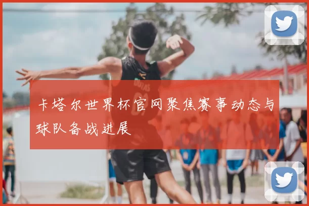 卡塔尔世界杯官网聚焦赛事动态与球队备战进展