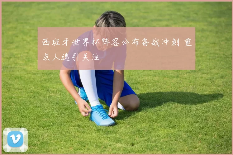 西班牙世界杯阵容公布备战冲刺 重点人选引关注