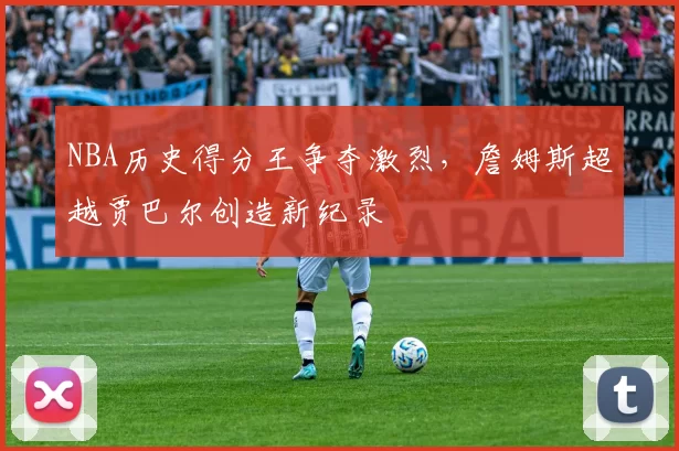 NBA历史得分王争夺激烈，詹姆斯超越贾巴尔创造新纪录