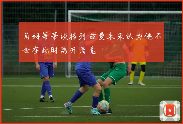 乌姆蒂蒂谈格列兹曼未来认为他不会在此时离开马竞