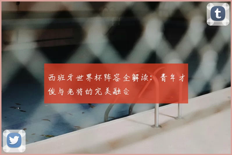 西班牙世界杯阵容全解读:青年才俊与老将的完美融合