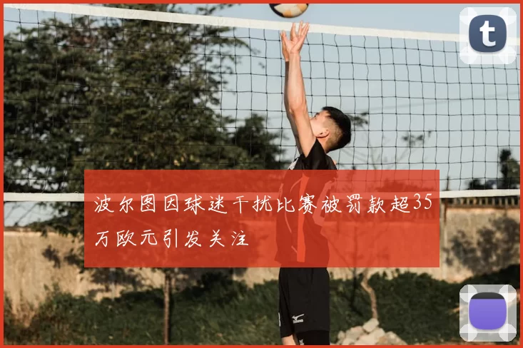 波尔图因球迷干扰比赛被罚款超35万欧元引发关注