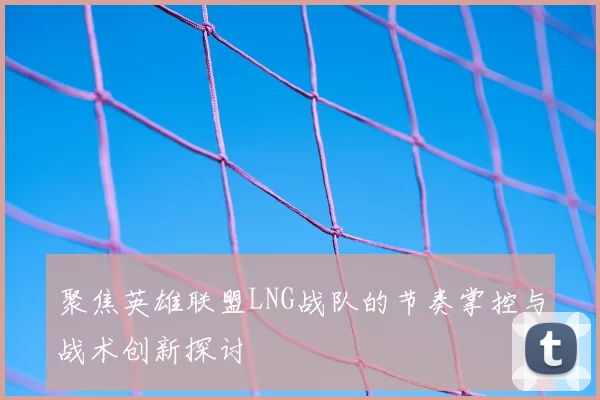 聚焦英雄联盟LNG战队的节奏掌控与战术创新探讨