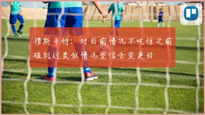 穆斯卡特：对目前情况不吃惊之前碰到过类似情况坚信会变更好