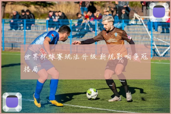 世界杯球赛玩法升级 新规影响争冠格局