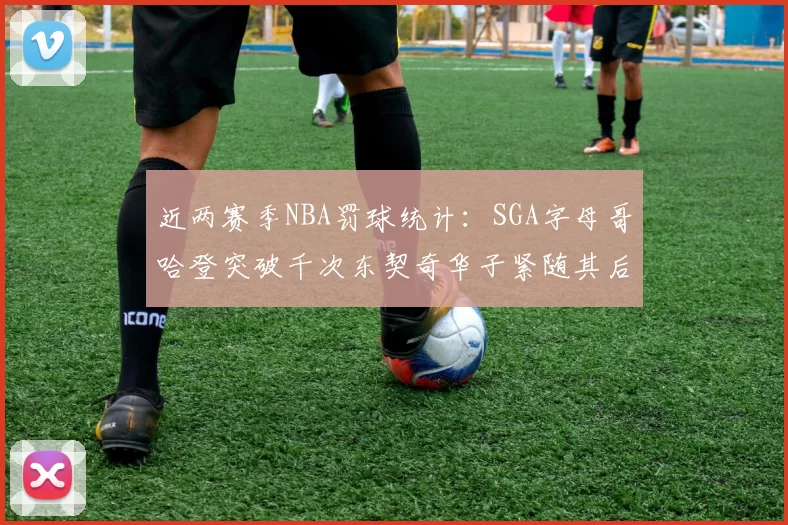 近两赛季NBA罚球统计：SGA字母哥哈登突破千次东契奇华子紧随其后