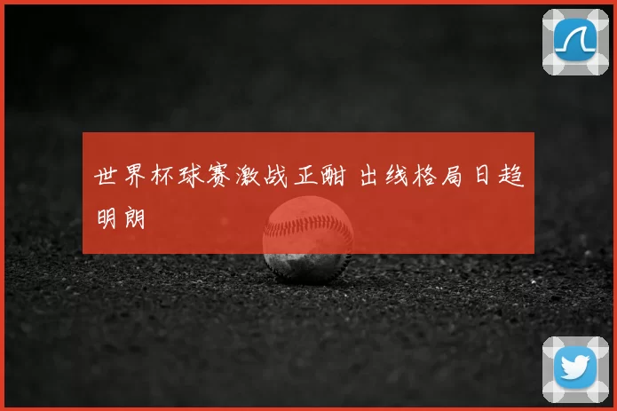 世界杯球赛激战正酣 出线格局日趋明朗