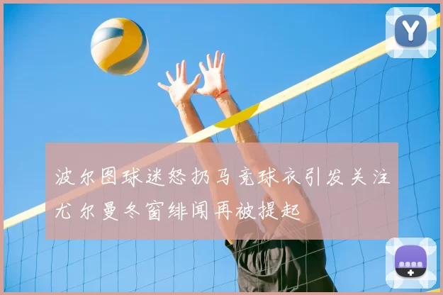 波尔图球迷怒扔马竞球衣引发关注尤尔曼冬窗绯闻再被提起