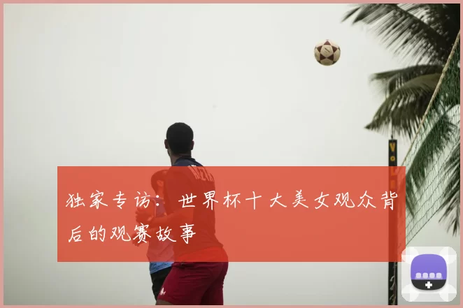 独家专访:世界杯十大美女观众背后的观赛故事