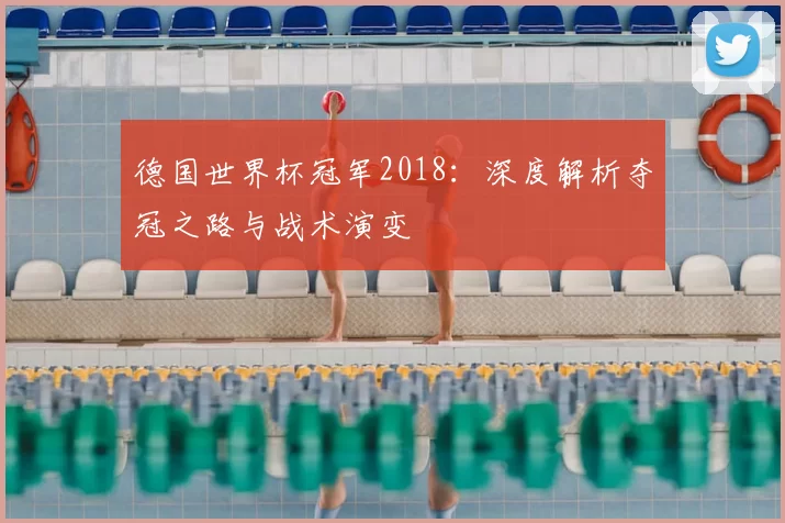 德国世界杯冠军2018:深度解析夺冠之路与战术演变