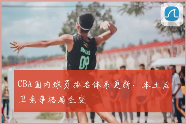 CBA国内球员排名体系更新，本土后卫竞争格局生变