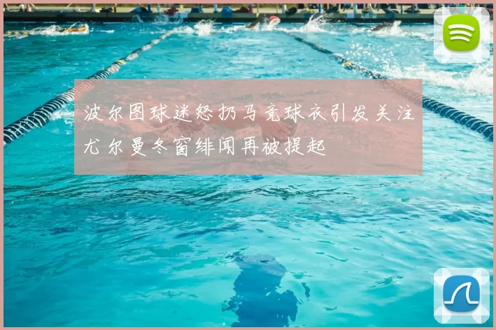 波尔图球迷怒扔马竞球衣引发关注尤尔曼冬窗绯闻再被提起