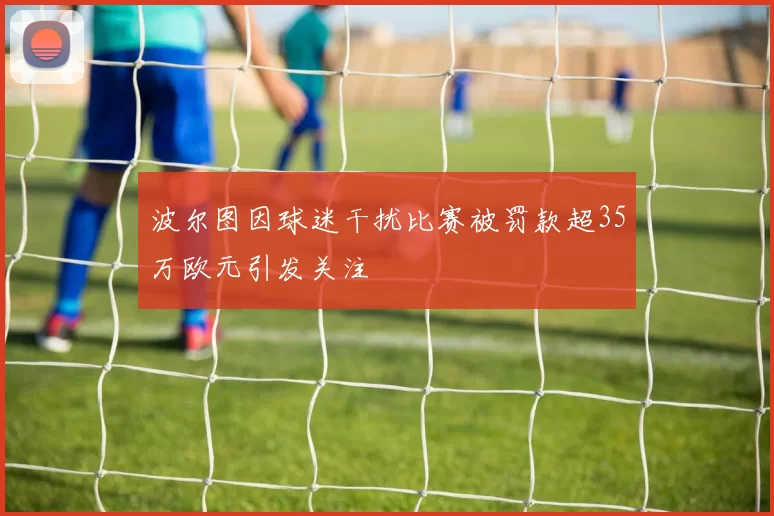 波尔图因球迷干扰比赛被罚款超35万欧元引发关注