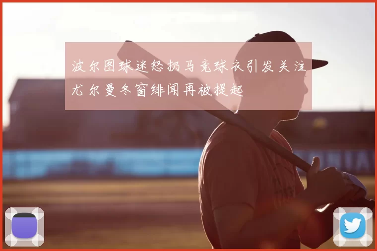 波尔图球迷怒扔马竞球衣引发关注尤尔曼冬窗绯闻再被提起