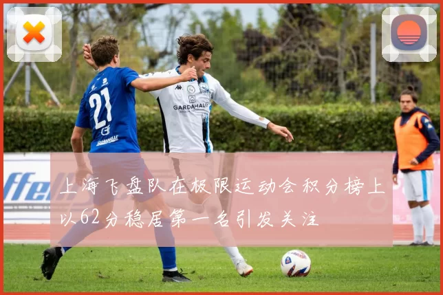 上海飞盘队在极限运动会积分榜上以62分稳居第一名引发关注