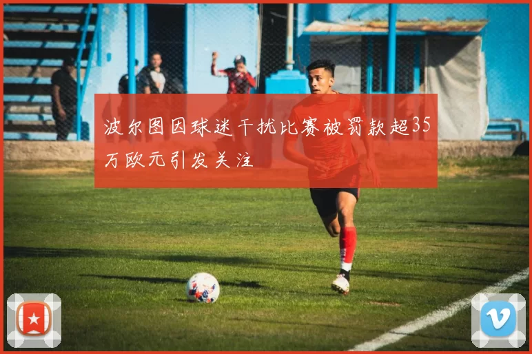 波尔图因球迷干扰比赛被罚款超35万欧元引发关注