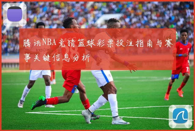 腾讯NBA竞猜篮球彩票投注指南与赛事关键信息分析