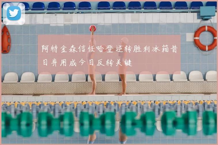 阿特金森信任哈登逆转胜利冰箱昔日弃用成今日反转关键