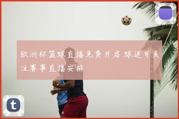 欧洲杯篮球直播免费开启 球迷可关注赛事直播安排