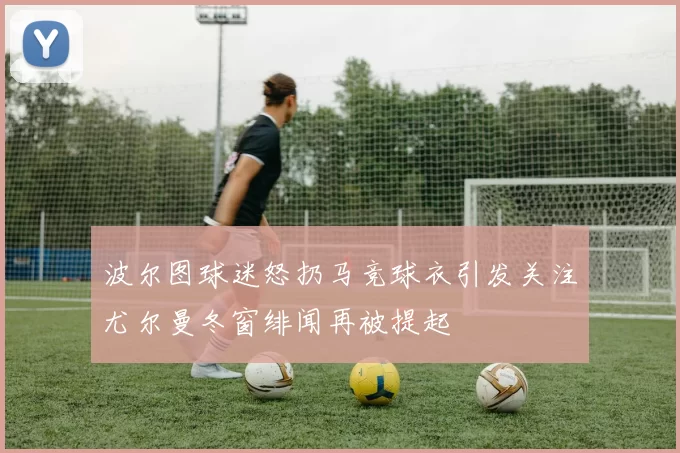 波尔图球迷怒扔马竞球衣引发关注尤尔曼冬窗绯闻再被提起