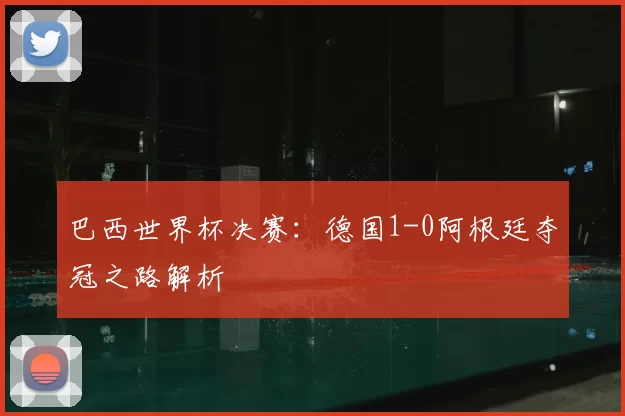 巴西世界杯决赛：德国1-0阿根廷夺冠之路解析