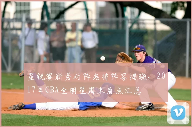 星锐赛新秀对阵老将阵容揭晓，2017年CBA全明星周末看点汇总