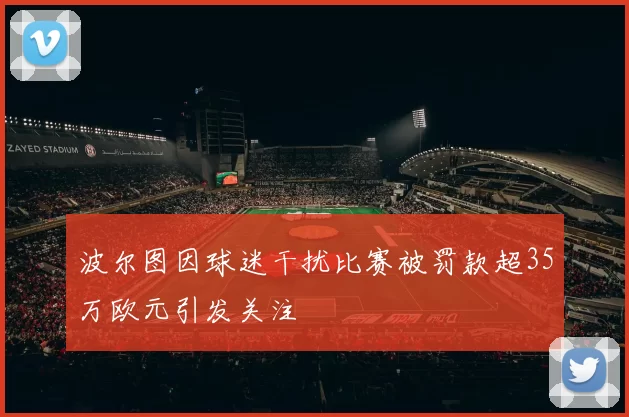 波尔图因球迷干扰比赛被罚款超35万欧元引发关注