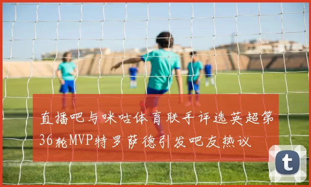直播吧与咪咕体育联手评选英超第36轮MVP特罗萨德引发吧友热议