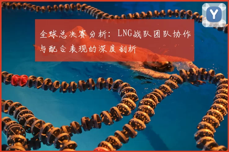 全球总决赛分析：LNG战队团队协作与配合表现的深度剖析