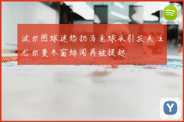 波尔图球迷怒扔马竞球衣引发关注尤尔曼冬窗绯闻再被提起