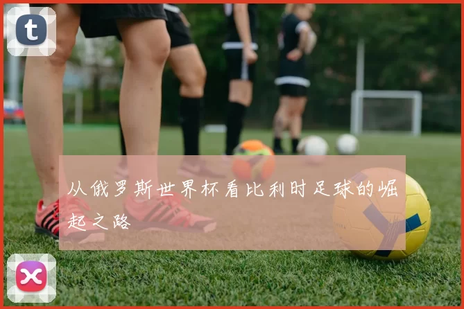 从俄罗斯世界杯看比利时足球的崛起之路