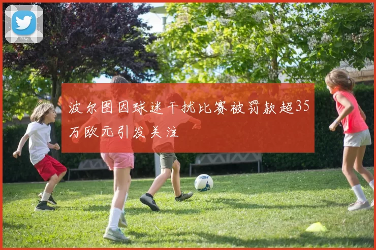 波尔图因球迷干扰比赛被罚款超35万欧元引发关注