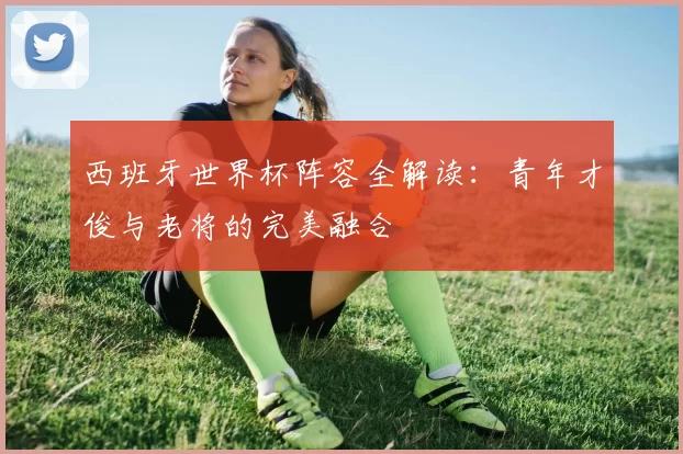 西班牙世界杯阵容全解读:青年才俊与老将的完美融合