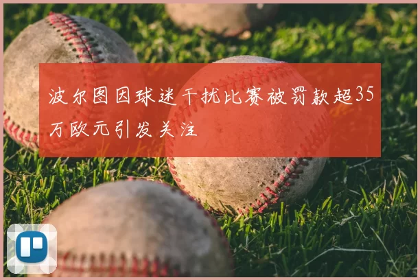波尔图因球迷干扰比赛被罚款超35万欧元引发关注