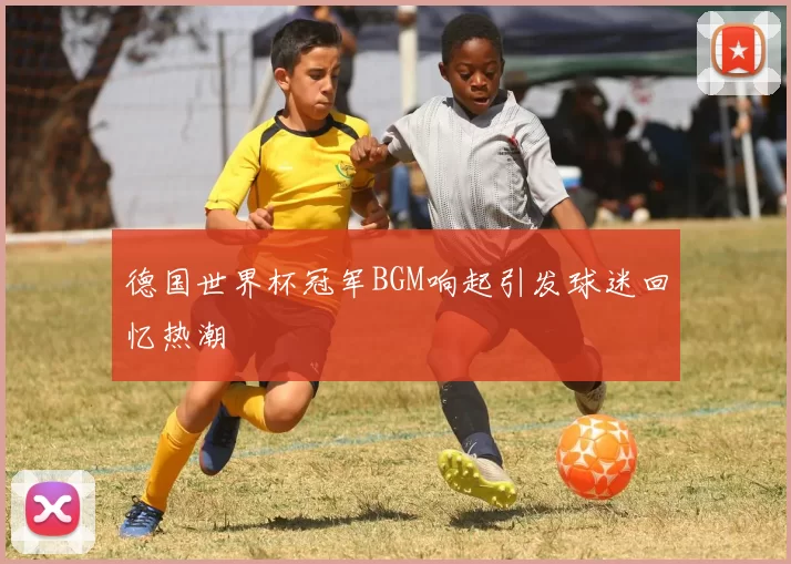 德国世界杯冠军BGM响起引发球迷回忆热潮