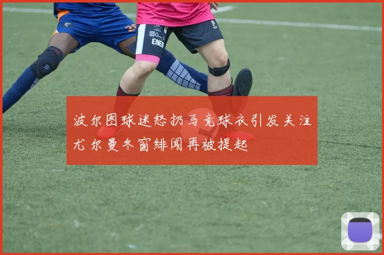 波尔图球迷怒扔马竞球衣引发关注尤尔曼冬窗绯闻再被提起