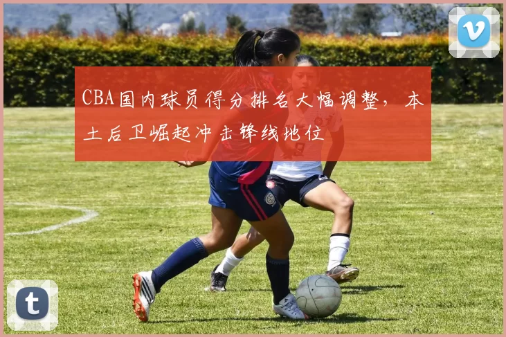 CBA国内球员得分排名大幅调整，本土后卫崛起冲击锋线地位